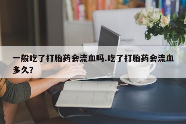 打胎药在线购买全国包邮一般吃了打胎药会流血吗.吃了打胎药会流血多久？