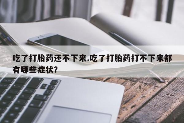 打胎药在线购买全国包邮吃了打胎药还不下来.吃了打胎药打不下来都有哪些症状？
