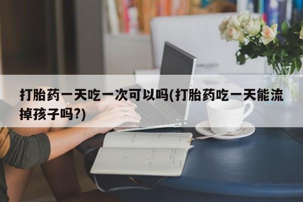 打胎药在线购买全国包邮打胎药一天吃一次可以吗(打胎药吃一天能流掉孩子吗?)