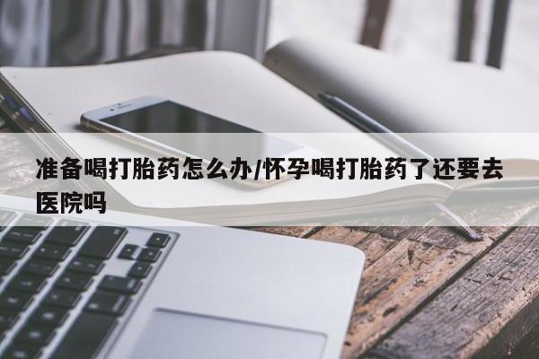 打胎药在线购买全国包邮准备喝打胎药怎么办/怀孕喝打胎药了还要去医院吗