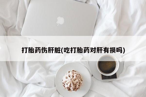 打胎药在线购买全国包邮打胎药伤肝脏(吃打胎药对肝有损吗)