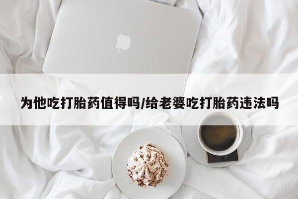 打胎药在线购买全国包邮为他吃打胎药值得吗/给老婆吃打胎药违法吗