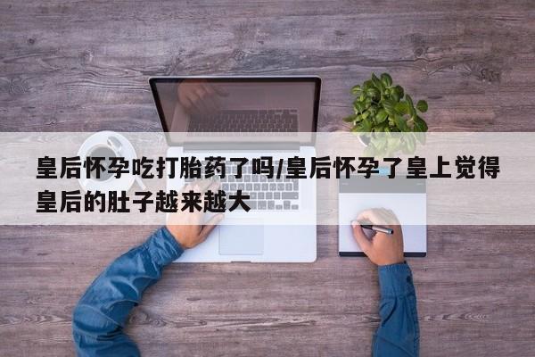 打胎药在线购买全国包邮皇后怀孕吃打胎药了吗/皇后怀孕了皇上觉得皇后的肚子越来越大