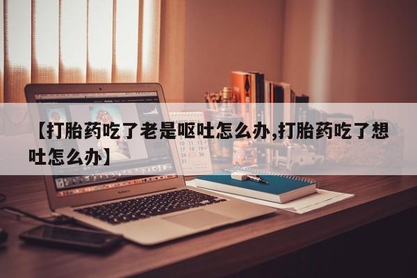 打胎药在线购买全国包邮【打胎药吃了老是呕吐怎么办,打胎药吃了想吐怎么办】