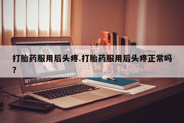 打胎药在线购买全国包邮打胎药服用后头疼.打胎药服用后头疼正常吗？