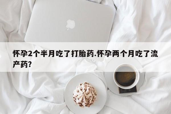 打胎药在线购买全国包邮怀孕2个半月吃了打胎药.怀孕两个月吃了流产药？