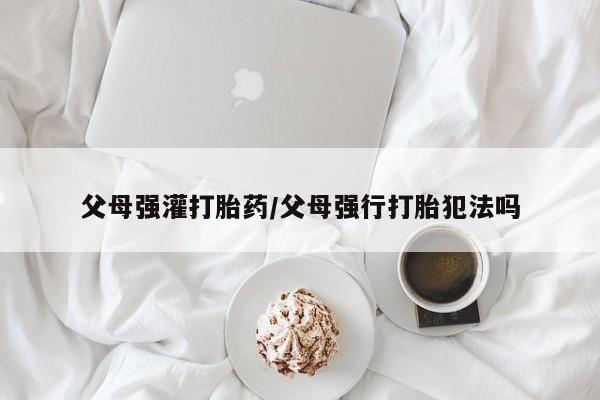 打胎药在线购买全国包邮父母强灌打胎药/父母强行打胎犯法吗