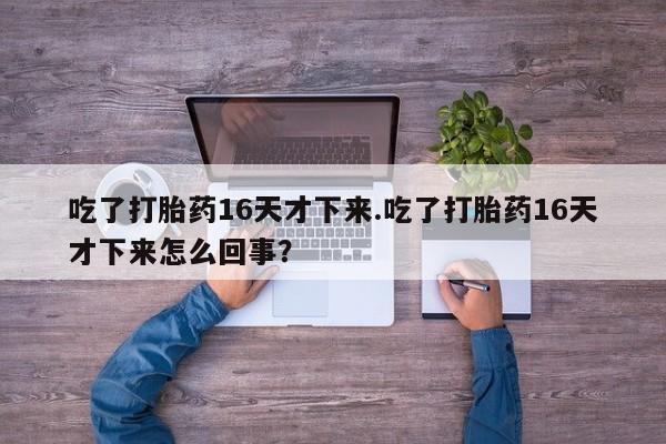 打胎药在线购买全国包邮吃了打胎药16天才下来.吃了打胎药16天才下来怎么回事？