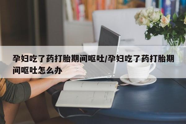 打胎药在线购买全国包邮孕妇吃了药打胎期间呕吐/孕妇吃了药打胎期间呕吐怎么办