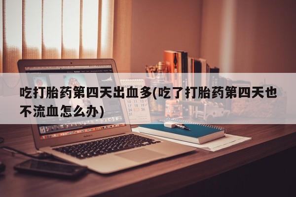 打胎药在线购买全国包邮吃打胎药第四天出血多(吃了打胎药第四天也不流血怎么办)