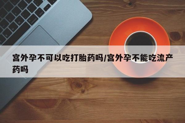 打胎药在线购买全国包邮宫外孕不可以吃打胎药吗/宫外孕不能吃流产药吗