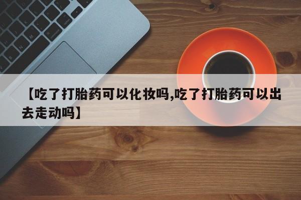 打胎药在线购买全国包邮【吃了打胎药可以化妆吗,吃了打胎药可以出去走动吗】