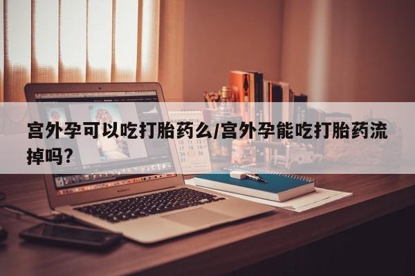 打胎药在线购买全国包邮宫外孕可以吃打胎药么/宫外孕能吃打胎药流掉吗?