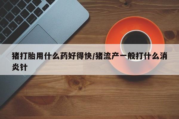 打胎药在线购买全国包邮猪打胎用什么药好得快/猪流产一般打什么消炎针