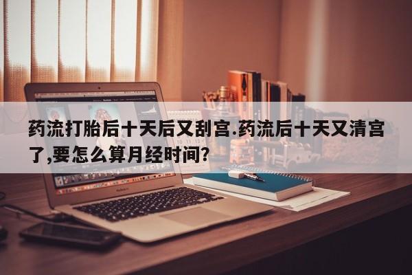 打胎药在线购买全国包邮药流打胎后十天后又刮宫.药流后十天又清宫了,要怎么算月经时间？