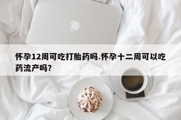 打胎药在线购买全国包邮怀孕12周可吃打胎药吗.怀孕十二周可以吃药流产吗？