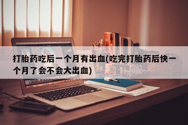 打胎药在线购买全国包邮打胎药吃后一个月有出血(吃完打胎药后快一个月了会不会大出血)