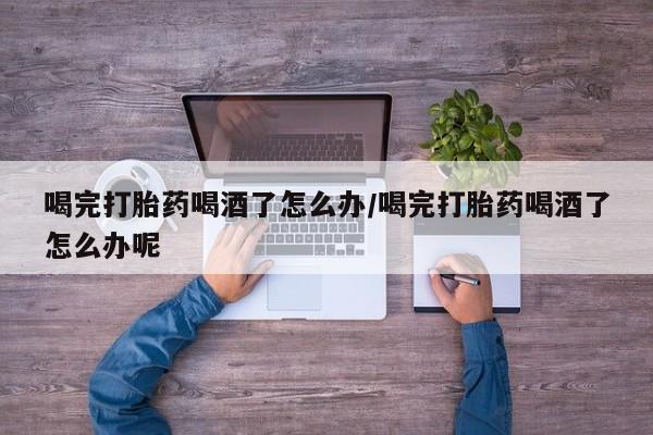 打胎药在线购买全国包邮喝完打胎药喝酒了怎么办/喝完打胎药喝酒了怎么办呢