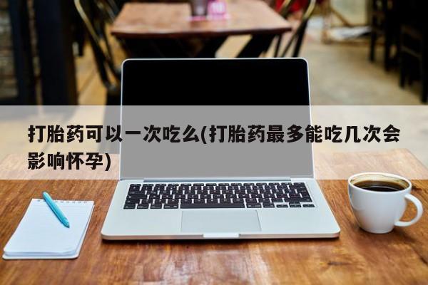 打胎药在线购买全国包邮打胎药可以一次吃么(打胎药最多能吃几次会影响怀孕)