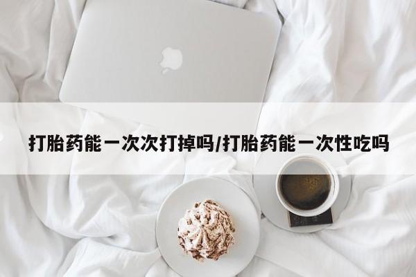 打胎药在线购买全国包邮打胎药能一次次打掉吗/打胎药能一次性吃吗