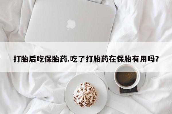 打胎药在线购买全国包邮打胎后吃保胎药.吃了打胎药在保胎有用吗？