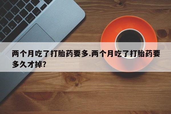 打胎药在线购买全国包邮两个月吃了打胎药要多.两个月吃了打胎药要多久才掉？