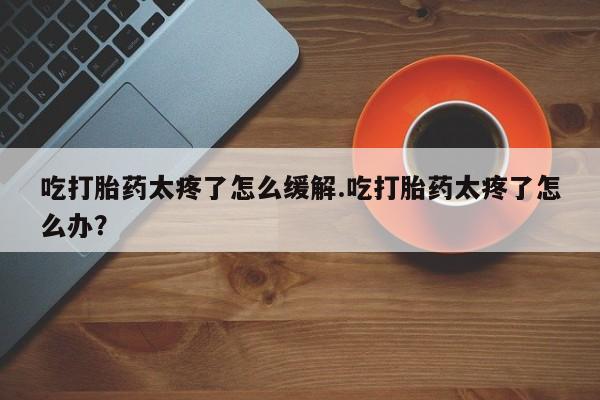 打胎药在线购买全国包邮吃打胎药太疼了怎么缓解.吃打胎药太疼了怎么办？