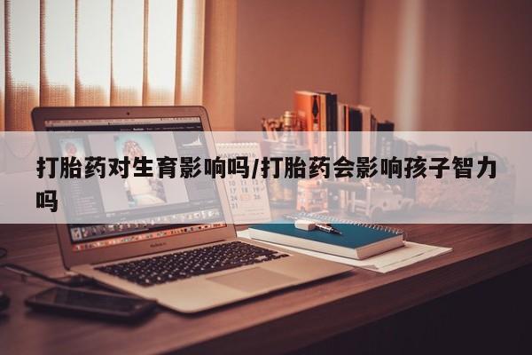 打胎药在线购买全国包邮打胎药对生育影响吗/打胎药会影响孩子智力吗