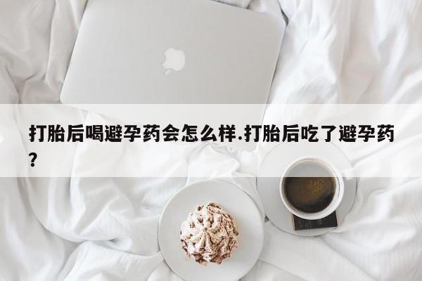 打胎药在线购买全国包邮打胎后喝避孕药会怎么样.打胎后吃了避孕药？