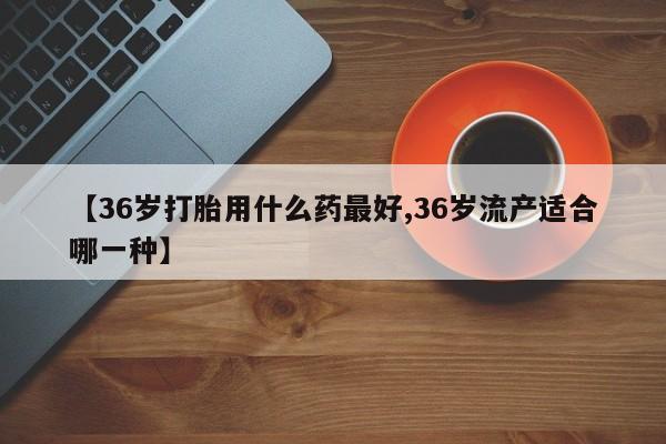 打胎药在线购买全国包邮【36岁打胎用什么药最好,36岁流产适合哪一种】