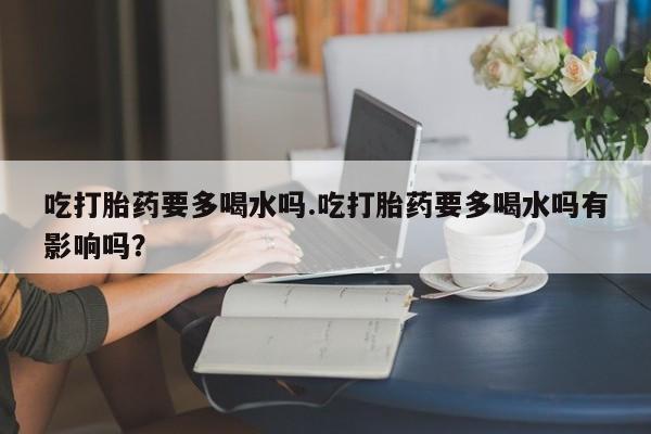 打胎药在线购买全国包邮吃打胎药要多喝水吗.吃打胎药要多喝水吗有影响吗？